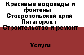 Красивые водопады и фонтаны. - Ставропольский край, Пятигорск г. Строительство и ремонт » Услуги   . Ставропольский край,Пятигорск г.